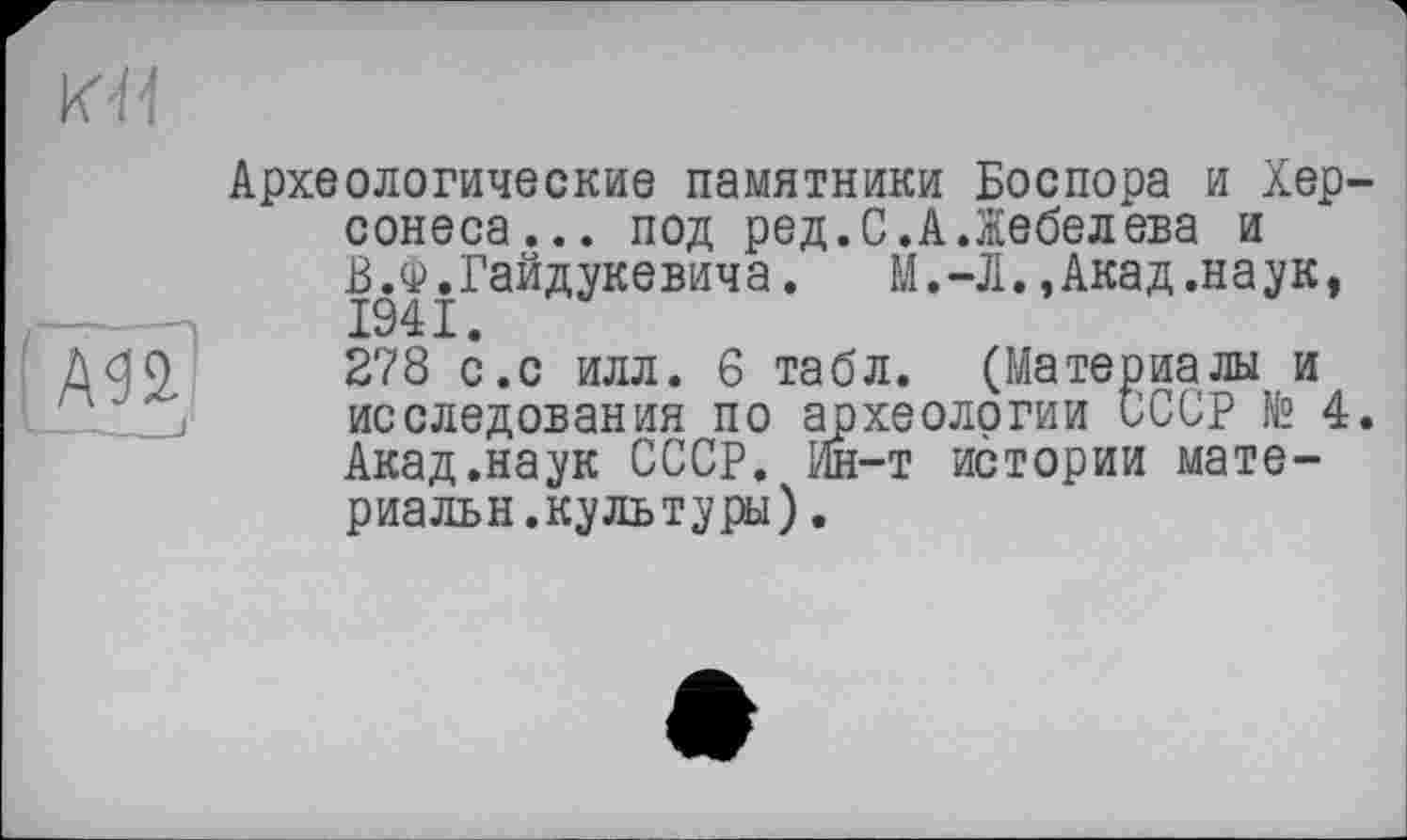 ﻿' А <3 2.
L______f
Археологические памятники Боспора и Хер, сонеса... под ред.С.А Лебедева и В.Ф.Гайдукевича.	М.-Л.,Акад.наук,
1941.
278 с.с илл. 6 табл. (Материалы и исследования по археологии СССР № 4 Акад.наук СССР. Ин-т ибтории мате-риальн.культуры).